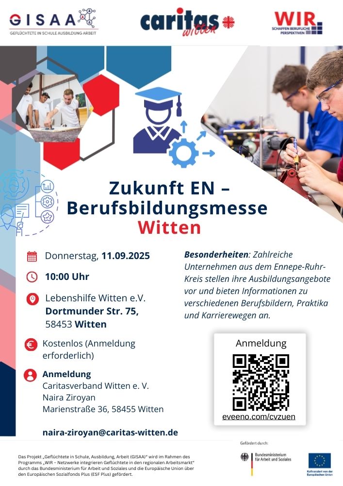 Plakat zur Berufsbildungsmesse 'Zukunft EN – Witten' am Donnerstag, 11. September 2025 ab 10:00 Uhr bei der Lebenshilfe Witten e.V., Dortmunder Straße 75, 58453 Witten. Der Eintritt ist kostenlos, eine Anmeldung ist erforderlich. Besonderheiten: Zahlreiche Unternehmen aus dem Ennepe-Ruhr-Kreis stellen Ausbildungsangebote vor und informieren über Berufsbilder, Praktika und Karrierewege. Anmeldung beim Caritasverband Witten e.V., Kontakt: Naira Ziroyan, E-Mail: naira-ziroyan@caritas-witten.de
. QR-Code für Online-Anmeldung (eveeno.com/cvzuen). Logos: GISAA, Caritas Witten, WIR – Schaffen berufliche Perspektiven, sowie Förderhinweise vom Bundesministerium für Arbeit und Soziales, Europäische Union und Europäischer Sozialfonds Plus. Fotos: Jugendliche bei praktischer Arbeit in Werkstätten.
